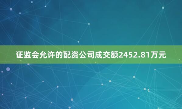 证监会允许的配资公司成交额2452.81万元