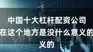 中国十大杠杆配资公司在这个地方是没什么意义的