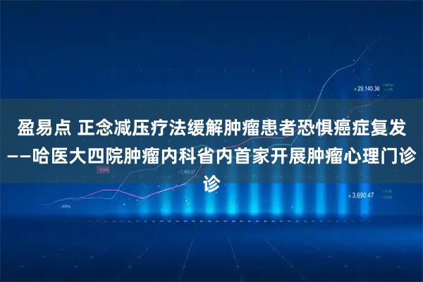 盈易点 正念减压疗法缓解肿瘤患者恐惧癌症复发——哈医大四院肿瘤内科省内首家开展肿瘤心理门诊
