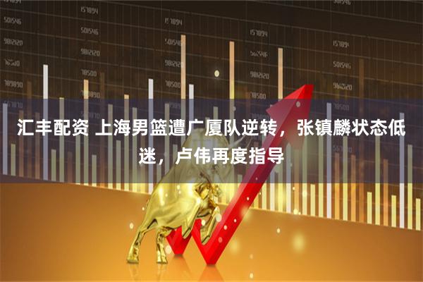 汇丰配资 上海男篮遭广厦队逆转，张镇麟状态低迷，卢伟再度指导