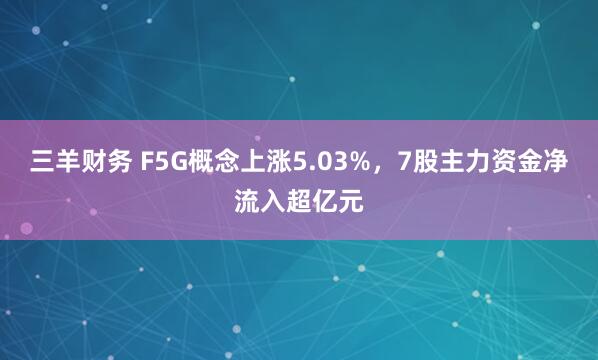 三羊财务 F5G概念上涨5.03%，7股主力资金净流入超亿元
