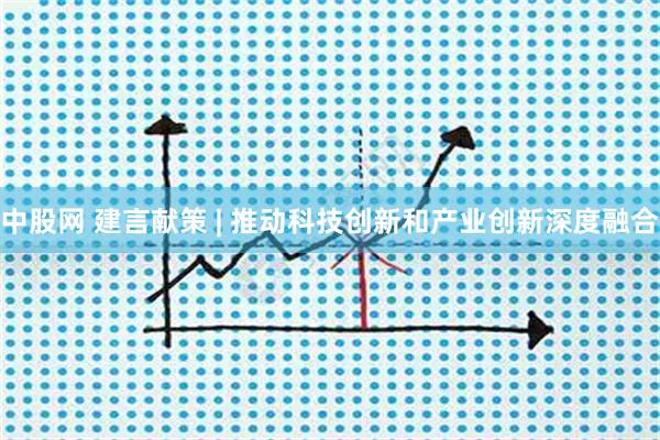 中股网 建言献策 | 推动科技创新和产业创新深度融合