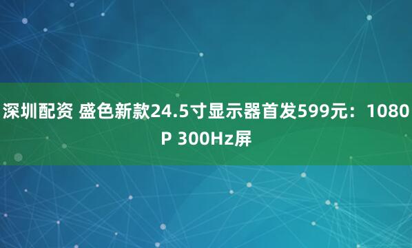 深圳配资 盛色新款24.5寸显示器首发599元:1080P 300Hz屏