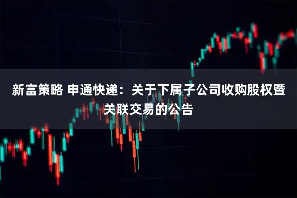 新富策略 申通快递：关于下属子公司收购股权暨关联交易的公告