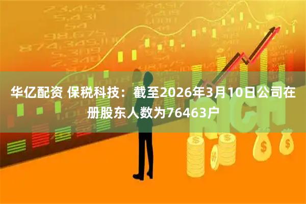 华亿配资 保税科技：截至2026年3月10日公司在册股东人数为76463户