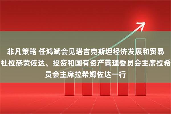 非凡策略 任鸿斌会见塔吉克斯坦经济发展和贸易部部长阿卜杜拉赫蒙佐达、投资和国有资产管理委员会主席拉希姆佐达一行