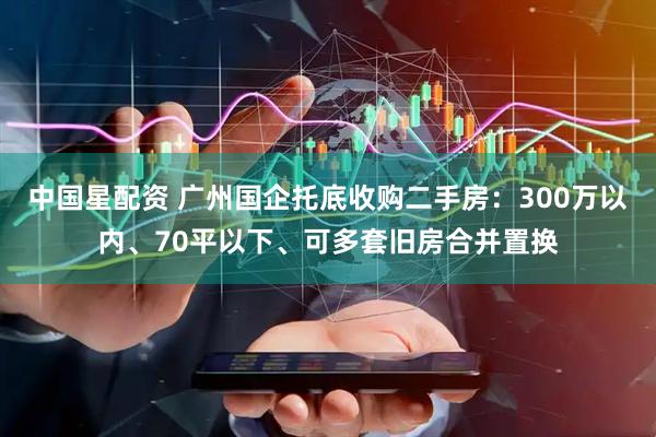 中国星配资 广州国企托底收购二手房:300万以内、70平以下、可多套旧房合并置换