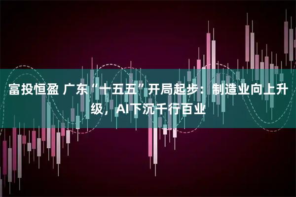 富投恒盈 广东“十五五”开局起步:制造业向上升级,AI下沉千行百业