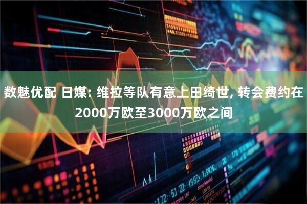 数魅优配 日媒: 维拉等队有意上田绮世, 转会费约在2000万欧至3000万欧之间